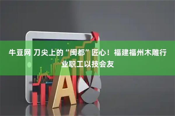 牛豆网 刀尖上的“闽都”匠心!福建福州木雕行业职工以技会友