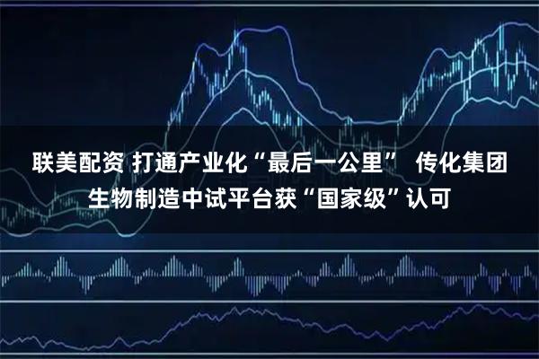 联美配资 打通产业化“最后一公里” 传化集团生物制造中试平台获“国家级”认可