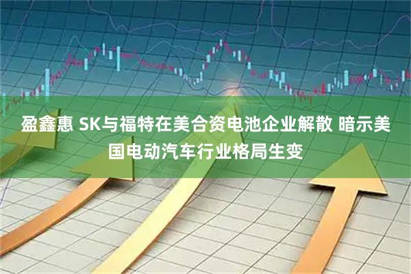 盈鑫惠 SK与福特在美合资电池企业解散 暗示美国电动汽车行业格局生变