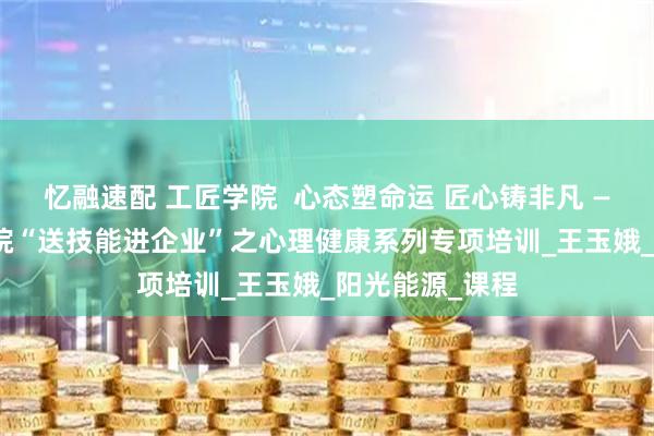 忆融速配 工匠学院 心态塑命运 匠心铸非凡 —— 锦州工匠学院“送技能进企业”之心理健康系列专项培训_王玉娥_阳光能源_课程