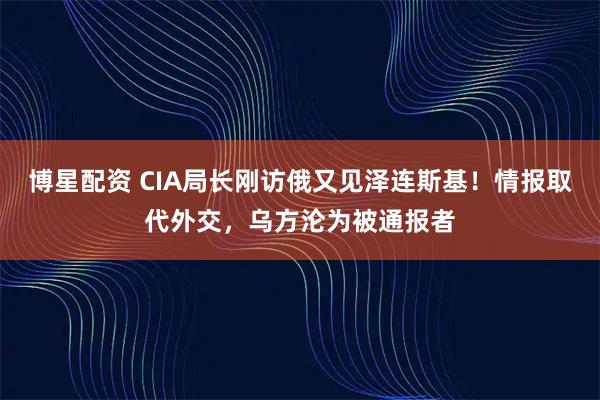 博星配资 CIA局长刚访俄又见泽连斯基！情报取代外交，乌方沦为被通报者